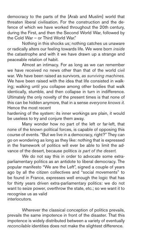 democracy to the parts of the [Arab and Muslim] world that threaten liberal civilisation. For the construction and the de- fence of which we have worked throughout the 20th century, during the First, and then the Second World War, followed by the Cold War — or Third World War  Nothing in this shocks us; nothing catches us unaware or radically alters our feeling towards life. We were born inside the catastrophe and with it we have drawn up a strange and peaceable relation of habit.  Almost an intimacy. For as long as we can remember we have received no news other than that of the world civil war. We have been raised as survivors, as surviving machines. We have been raised with the idea that life consisted in walk- ing; walking until you collapse among other bodies that walk identically, stumble, and then collapse in tum in indifference. Uttimately the only novelty of the present times is that none of this can be hidden anymore, that in a sense everyone knows it. Hence the most recent hardening of the system: its inner workings are plain, it would be useless to try and conjure them away.  Many wonder how no part of the left or farleft, that none of the known political forces, is capable of opposing this course of events. “But we live in a democracy, right?” They can o on wondering as long as they like: nothing that is expressed in the framework of politics will ever be able to limit the ad- vance of the desert, because politics is part of the desert.  We do not say this in order to advocate some extra- parliamentary politics as an antidote to liberal democracy. The popular manifesto “We are the Left’, signed a couple of years ago by all the citizen collectives and “social movements” to be found in France, expresses well enough the logic that has for thirty years driven extra-parliamentary politics: we do not want to seize power, overthrow the state, etc.; so we want it to recognise us as valid interlocutors.  Wherever the classical conception of politics prevails, prevails the same impotence in front of the disaster. That this impotence is widely distributed between a variety of eventually reconcilable identities does not make the slightest difference. 